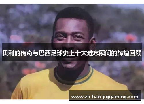 贝利的传奇与巴西足球史上十大难忘瞬间的辉煌回顾 贝利的传奇与巴西足球史上十大难忘瞬间的辉煌回顾