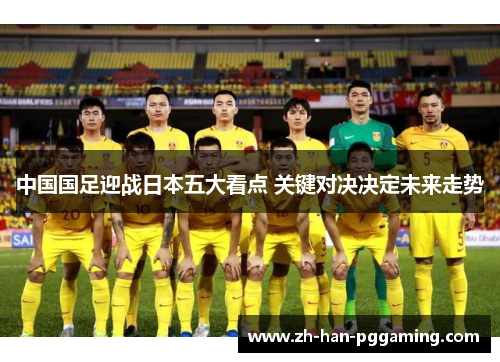 中国国足迎战日本五大看点 关键对决决定未来走势 中国国足迎战日本五大看点 关键对决决定未来走势