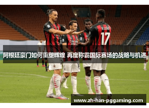 阿根廷豪门如何重塑辉煌 再度称霸国际赛场的战略与机遇 阿根廷豪门如何重塑辉煌 再度称霸国际赛场的战略与机遇