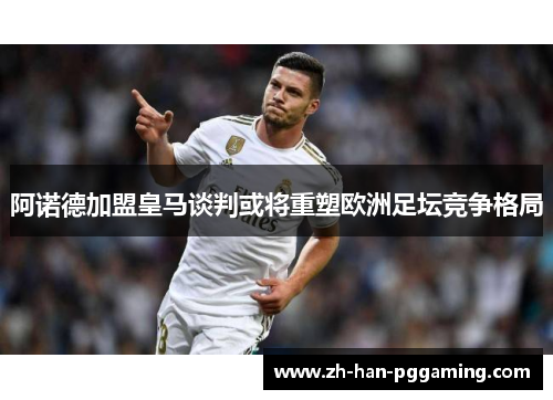 阿诺德加盟皇马谈判或将重塑欧洲足坛竞争格局