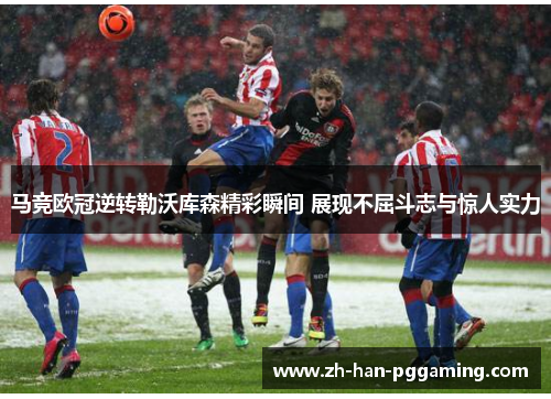 马竞欧冠逆转勒沃库森精彩瞬间 展现不屈斗志与惊人实力
