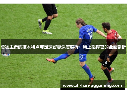 莫德里奇的技术特点与足球智慧深度解析：场上指挥官的全面剖析