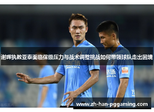 谢晖执教亚泰面临保级压力与战术调整挑战如何带领球队走出困境