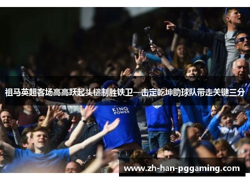 祖马英超客场高高跃起头槌制胜铁卫一击定乾坤助球队带走关键三分 祖马英超客场高高跃起头槌制胜铁卫一击定乾坤助球队带走关键三分