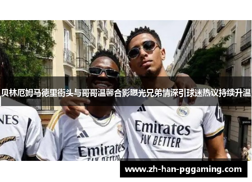 贝林厄姆马德里街头与哥哥温馨合影曝光兄弟情深引球迷热议持续升温