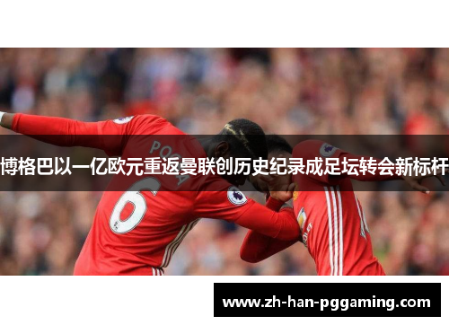 博格巴以一亿欧元重返曼联创历史纪录成足坛转会新标杆 博格巴以一亿欧元重返曼联创历史纪录成足坛转会新标杆
